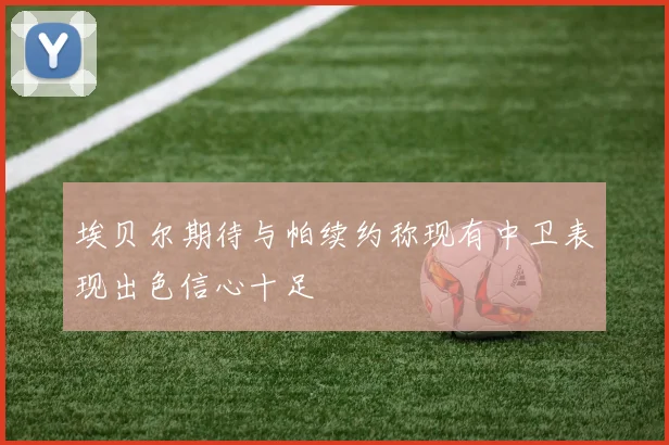 埃贝尔期待与帕续约称现有中卫表现出色信心十足