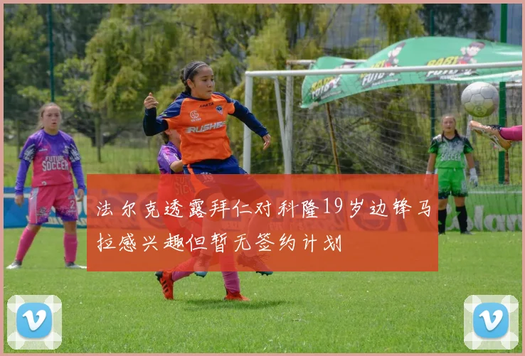 法尔克透露拜仁对科隆19岁边锋马拉感兴趣但暂无签约计划
