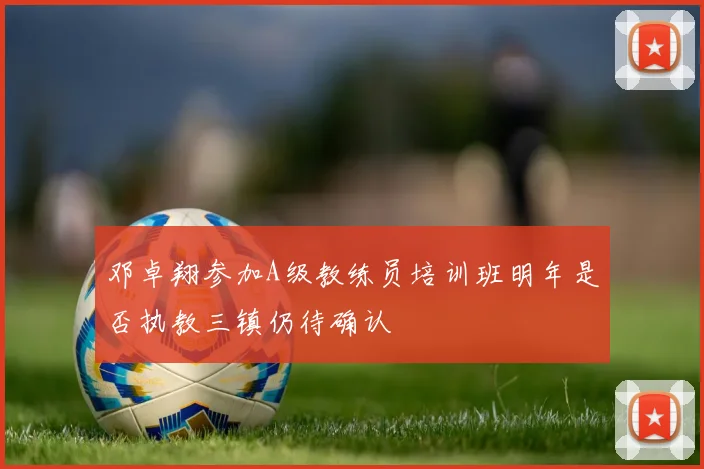 邓卓翔参加A级教练员培训班明年是否执教三镇仍待确认