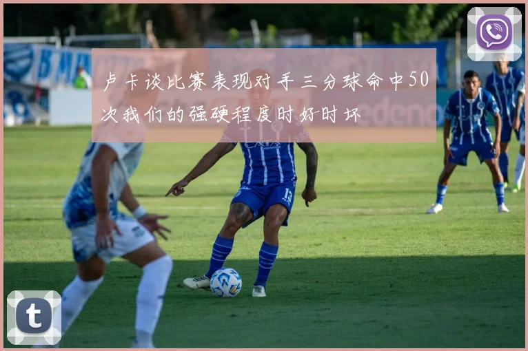 卢卡谈比赛表现对手三分球命中50次我们的强硬程度时好时坏