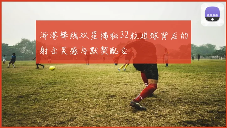 海港锋线双星揭秘32粒进球背后的射击灵感与默契配合