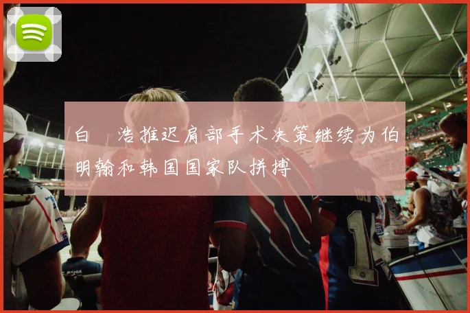 白昇浩推迟肩部手术决策继续为伯明翰和韩国国家队拼搏