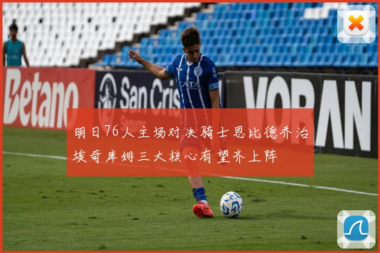 明日76人主场对决骑士恩比德乔治埃奇库姆三大核心有望齐上阵