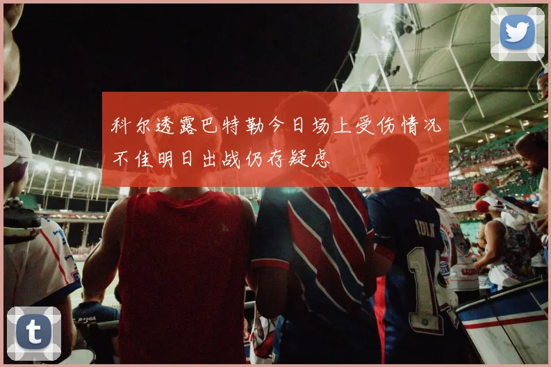 科尔透露巴特勒今日场上受伤情况不佳明日出战仍存疑虑