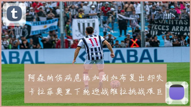 阿森纳伤病危机加剧加布复出却失卡拉菲奥里下轮迎战维拉挑战艰巨