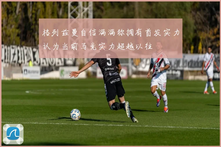 格列兹曼自信满满称拥有首发实力认为当前马竞实力超越以往