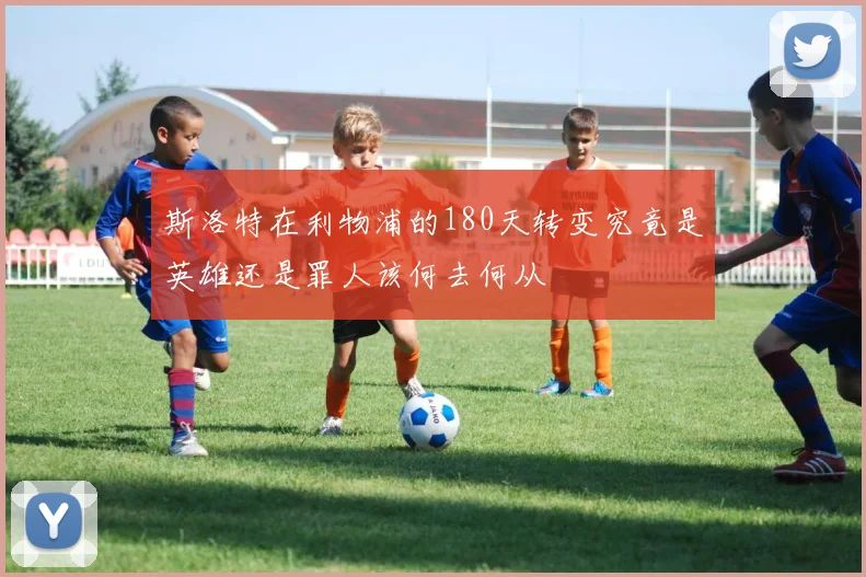 斯洛特在利物浦的180天转变究竟是英雄还是罪人该何去何从