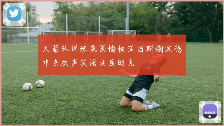 火箭队训练氛围愉快亚当斯谢泼德申京欢声笑语共度时光