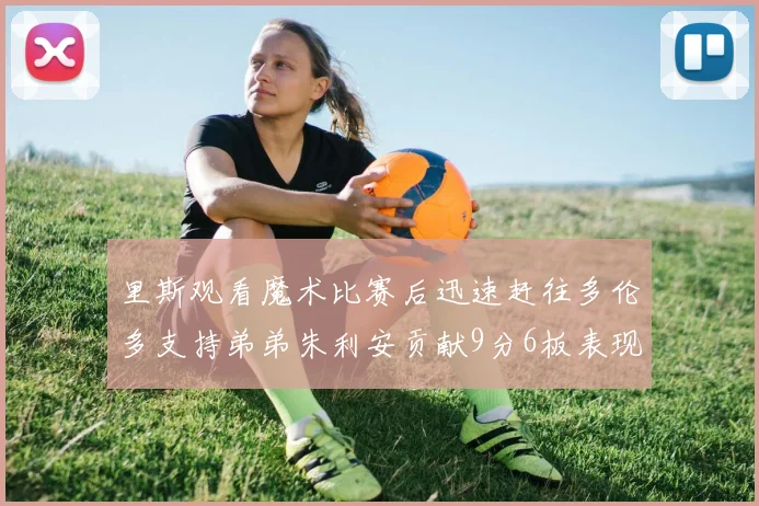 里斯观看魔术比赛后迅速赶往多伦多支持弟弟朱利安贡献9分6板表现出色