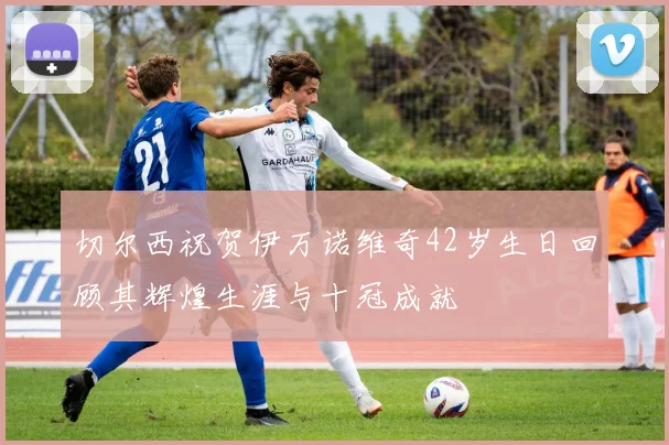 切尔西祝贺伊万诺维奇42岁生日回顾其辉煌生涯与十冠成就