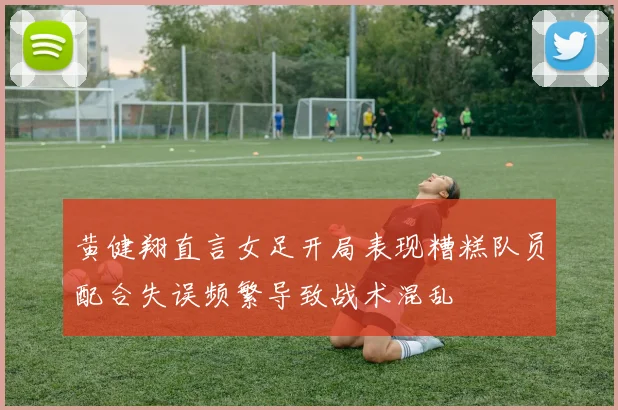黄健翔直言女足开局表现糟糕队员配合失误频繁导致战术混乱