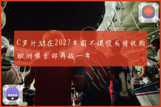 C罗计划在2027年前不退役或将收购欧洲俱乐部再战一年