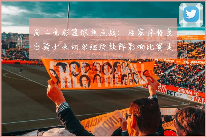 周二竞彩篮球焦点战：活塞悍将复出骑士米切尔继续缺阵影响比赛走势