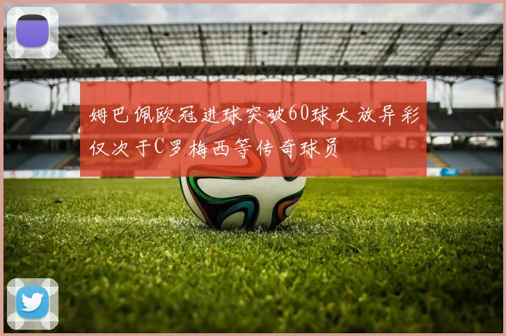 姆巴佩欧冠进球突破60球大放异彩仅次于C罗梅西等传奇球员