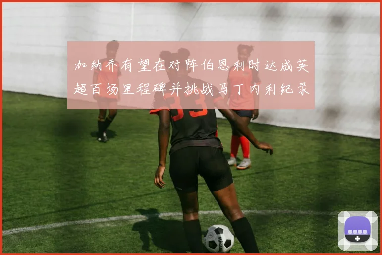 加纳乔有望在对阵伯恩利时达成英超百场里程碑并挑战马丁内利纪录