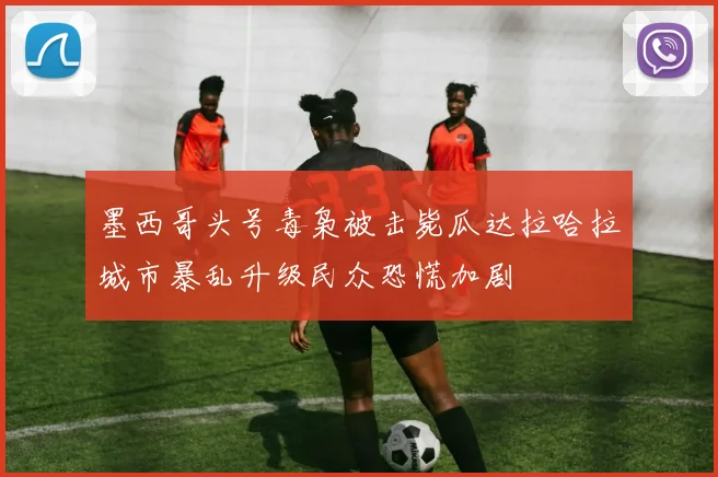 墨西哥头号毒枭被击毙瓜达拉哈拉城市暴乱升级民众恐慌加剧