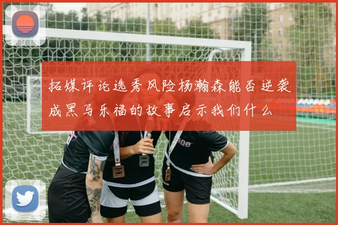拓媒评论选秀风险杨瀚森能否逆袭成黑马乐福的故事启示我们什么