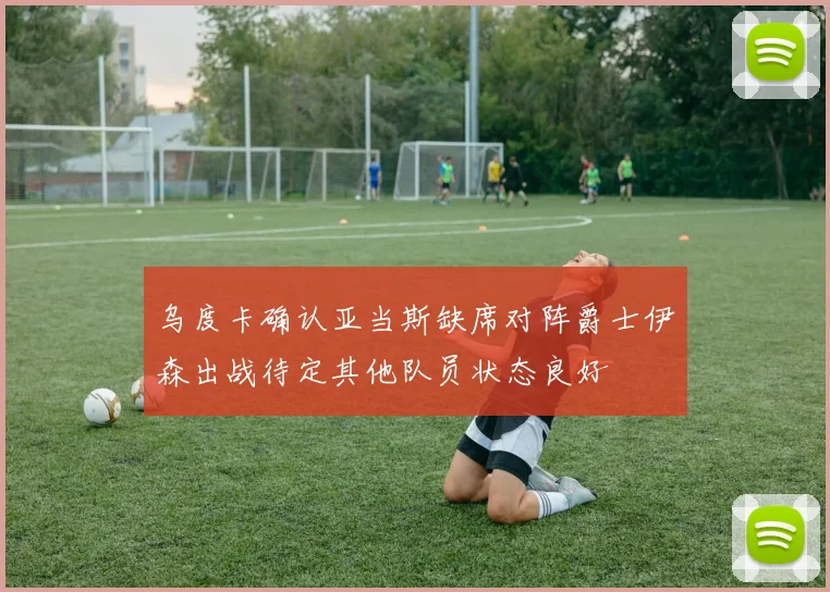 乌度卡确认亚当斯缺席对阵爵士伊森出战待定其他队员状态良好