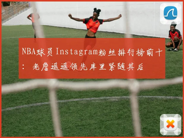NBA球员Instagram粉丝排行榜前十：老詹遥遥领先库里紧随其后