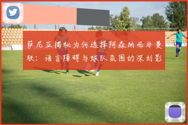萨尼亚揭秘为何选择阿森纳而非曼联：语言障碍与球队氛围的深刻影响