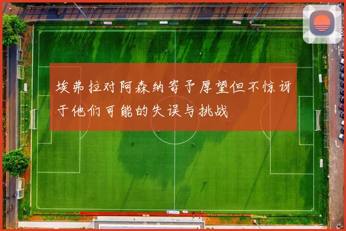 埃弗拉对阿森纳寄予厚望但不惊讶于他们可能的失误与挑战