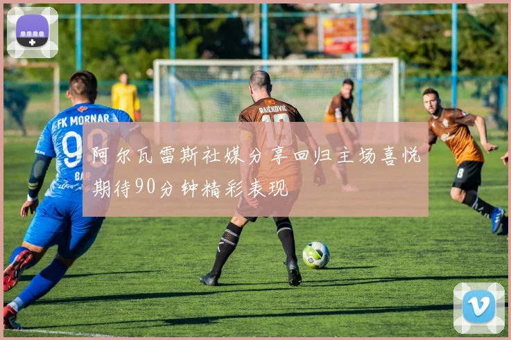 阿尔瓦雷斯社媒分享回归主场喜悦期待90分钟精彩表现