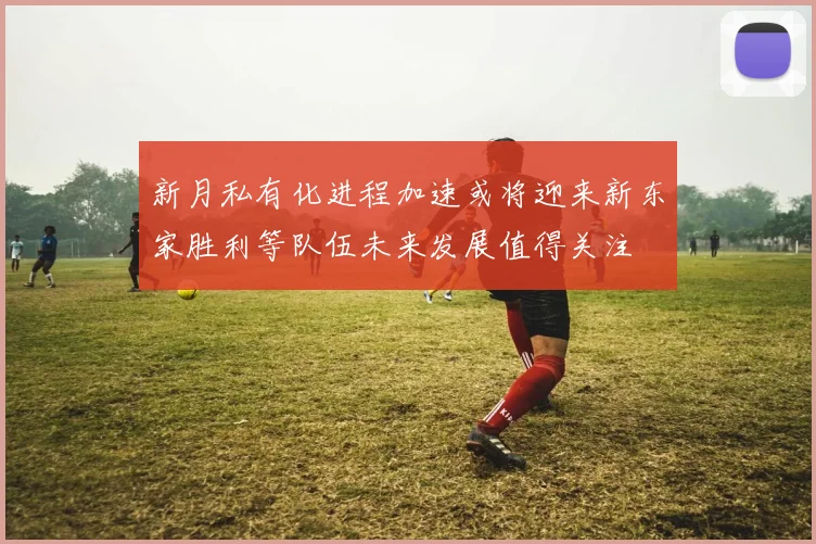 新月私有化进程加速或将迎来新东家胜利等队伍未来发展值得关注