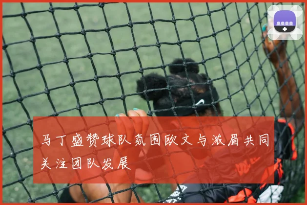 马丁盛赞球队氛围欧文与浓眉共同关注团队发展