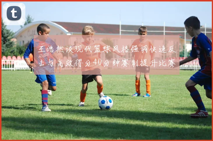 王浩然谈现代篮球风格强调快速反击与高效得分40分钟赛制提升比赛观赏性