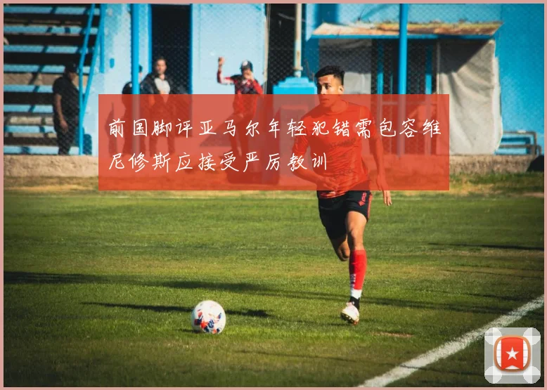 前国脚评亚马尔年轻犯错需包容维尼修斯应接受严厉教训