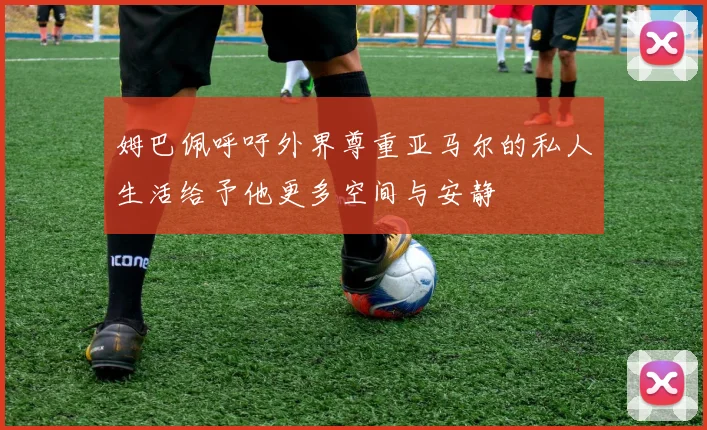 姆巴佩呼吁外界尊重亚马尔的私人生活给予他更多空间与安静