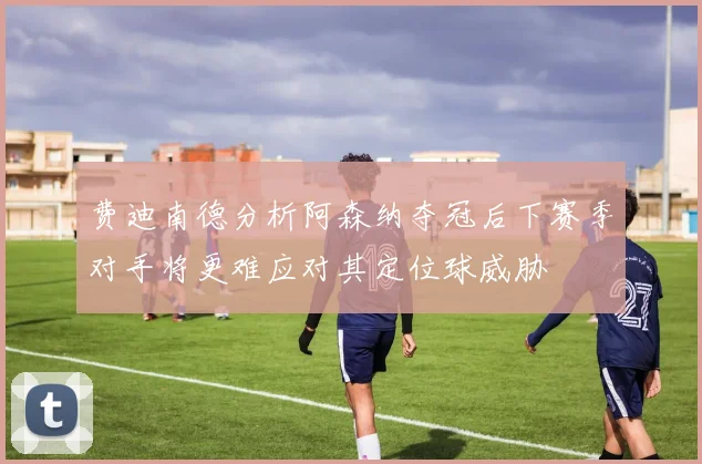 费迪南德分析阿森纳夺冠后下赛季对手将更难应对其定位球威胁