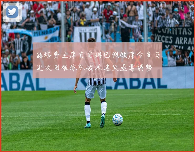 赫塔费主席直言姆巴佩缺席令皇马进攻困难球队战术迷失亟需调整