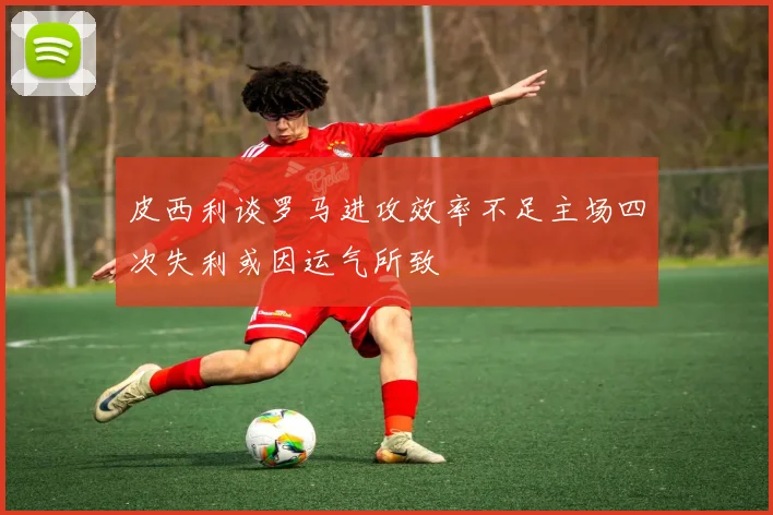 皮西利谈罗马进攻效率不足主场四次失利或因运气所致