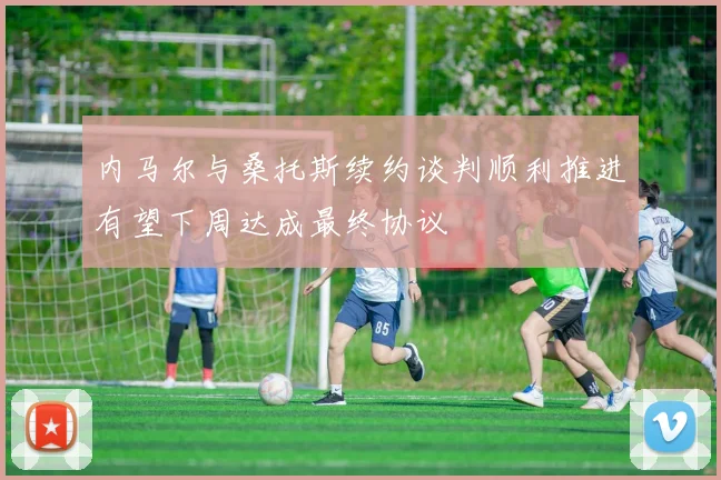内马尔与桑托斯续约谈判顺利推进有望下周达成最终协议