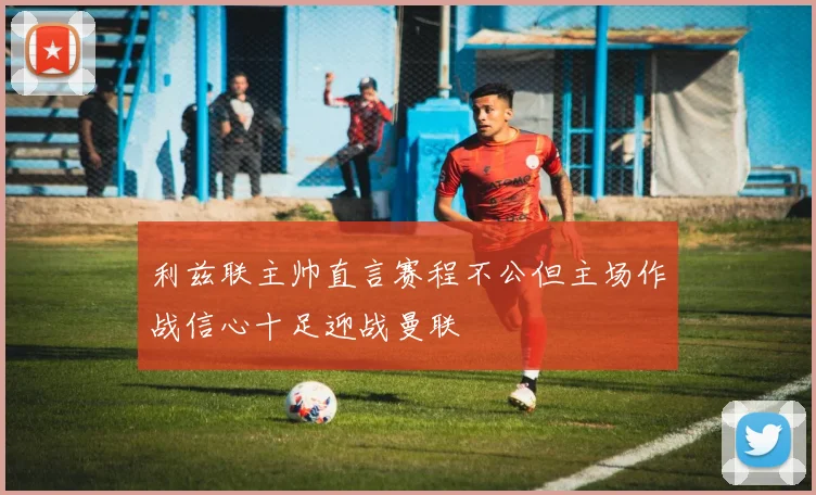 利兹联主帅直言赛程不公但主场作战信心十足迎战曼联