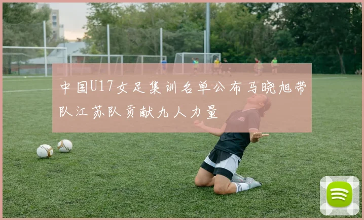 中国U17女足集训名单公布马晓旭带队江苏队贡献九人力量