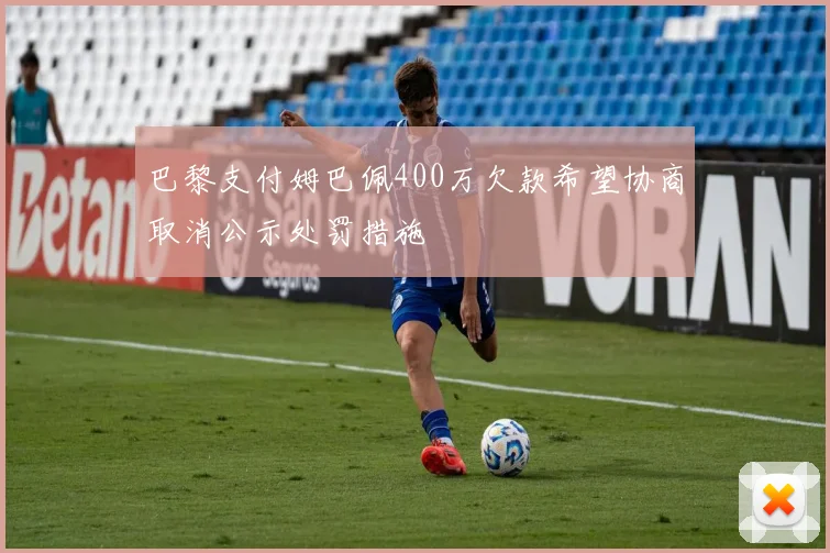巴黎支付姆巴佩400万欠款希望协商取消公示处罚措施