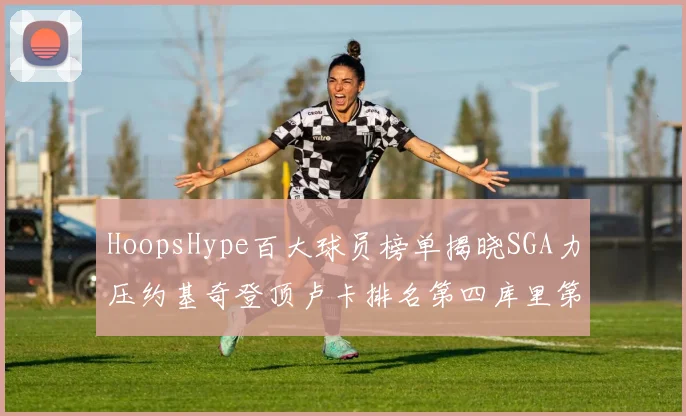 HoopsHype百大球员榜单揭晓SGA力压约基奇登顶卢卡排名第四库里第十一詹姆斯第十九