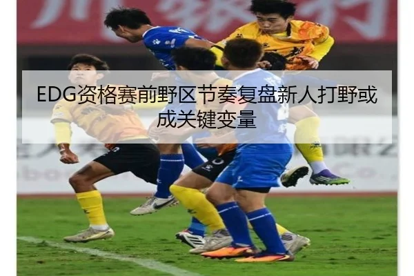 EDG资格赛前野区节奏复盘新人打野或成关键变量 - eonsports